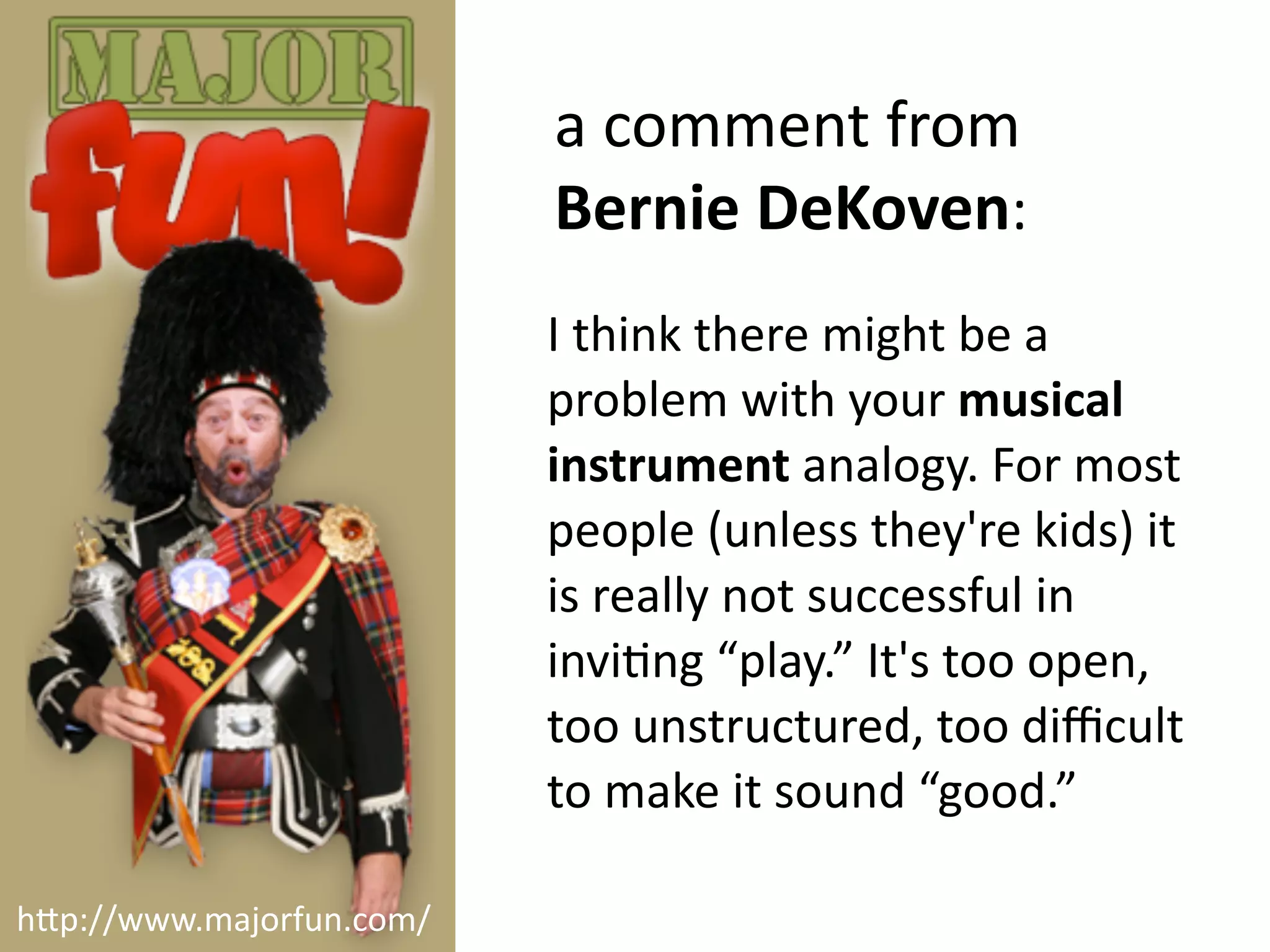 a
comment
from
Bernie
DeKoven:
I
think
there
might
be
a
problem
with
your
musical
instrument
analogy.
For
most
people
(unless
they're
kids)
it
is
really
not
successful
in
invi2ng
“play.”
It's
too
open,
too
unstructured,
too
difficult
to
make
it
sound
“good.”
h"p://www.majorfun.com/
