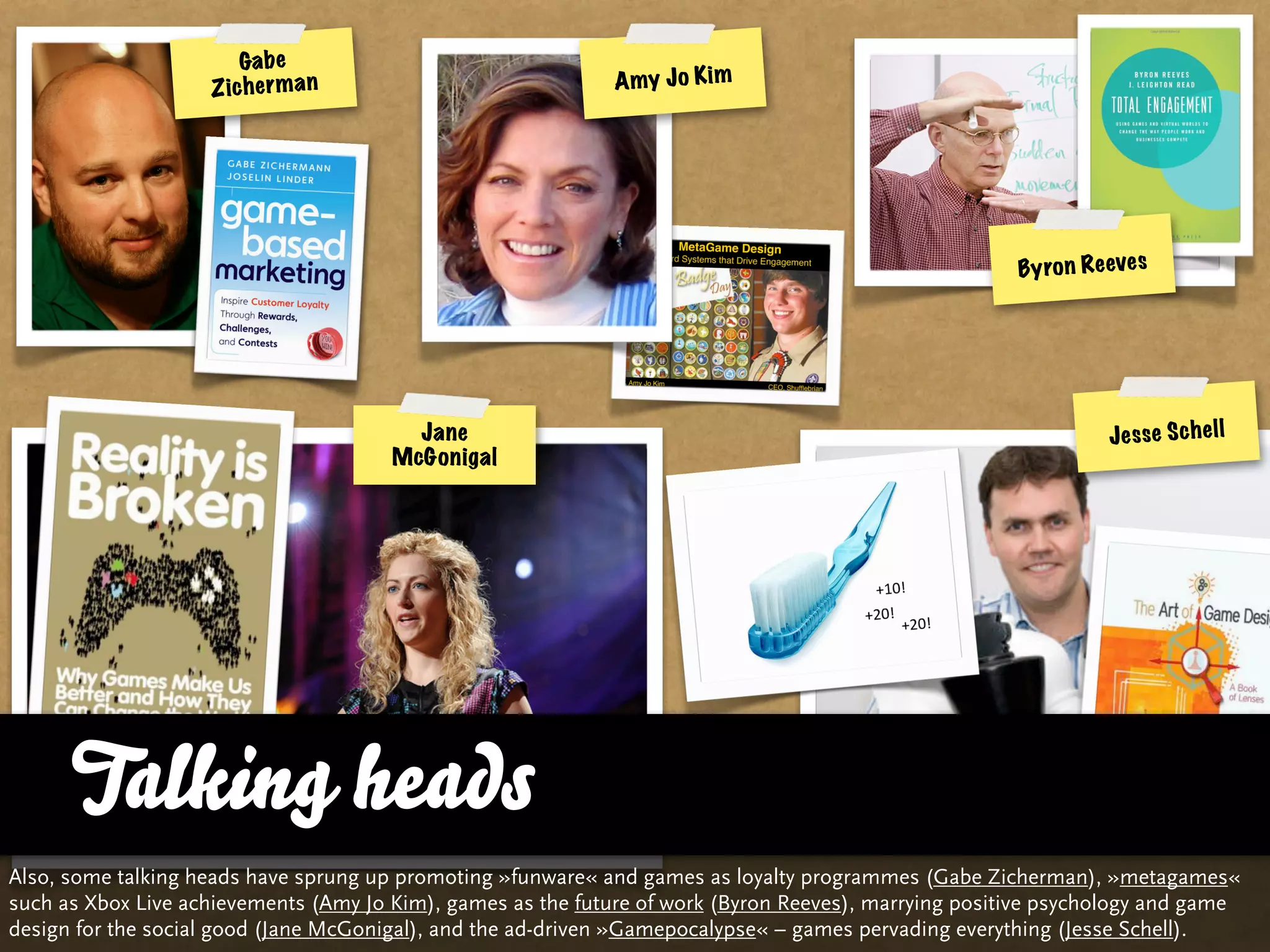 Ga b e
                    Z ic h e r m a n                          A my J o Kim




                                                                                                       By ro n Re eve s




                                         Jane                                                                     Je s se S c h e ll
                                       McGonigal




      Talking heads
Also, some talking heads have sprung up promoting »funware« and games as loyalty programmes (Gabe Zicherman), »metagames«
such as Xbox Live achievements (Amy Jo Kim), games as the future of work (Byron Reeves), marrying positive psychology and game
design for the social good (Jane McGonigal), and the ad-driven »Gamepocalypse« – games pervading everything (Jesse Schell).
 