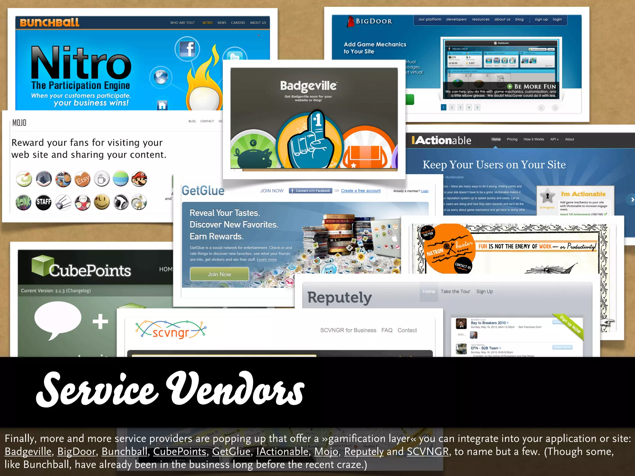 Service Vendors
Finally, more and more service providers are popping up that offer a »gamification layer« you can integrate into your application or site:
Badgeville, BigDoor, Bunchball, CubePoints, GetGlue, IActionable, Mojo, Reputely and SCVNGR, to name but a few. (Though some,
like Bunchball, have already been in the business long before the recent craze.)
 