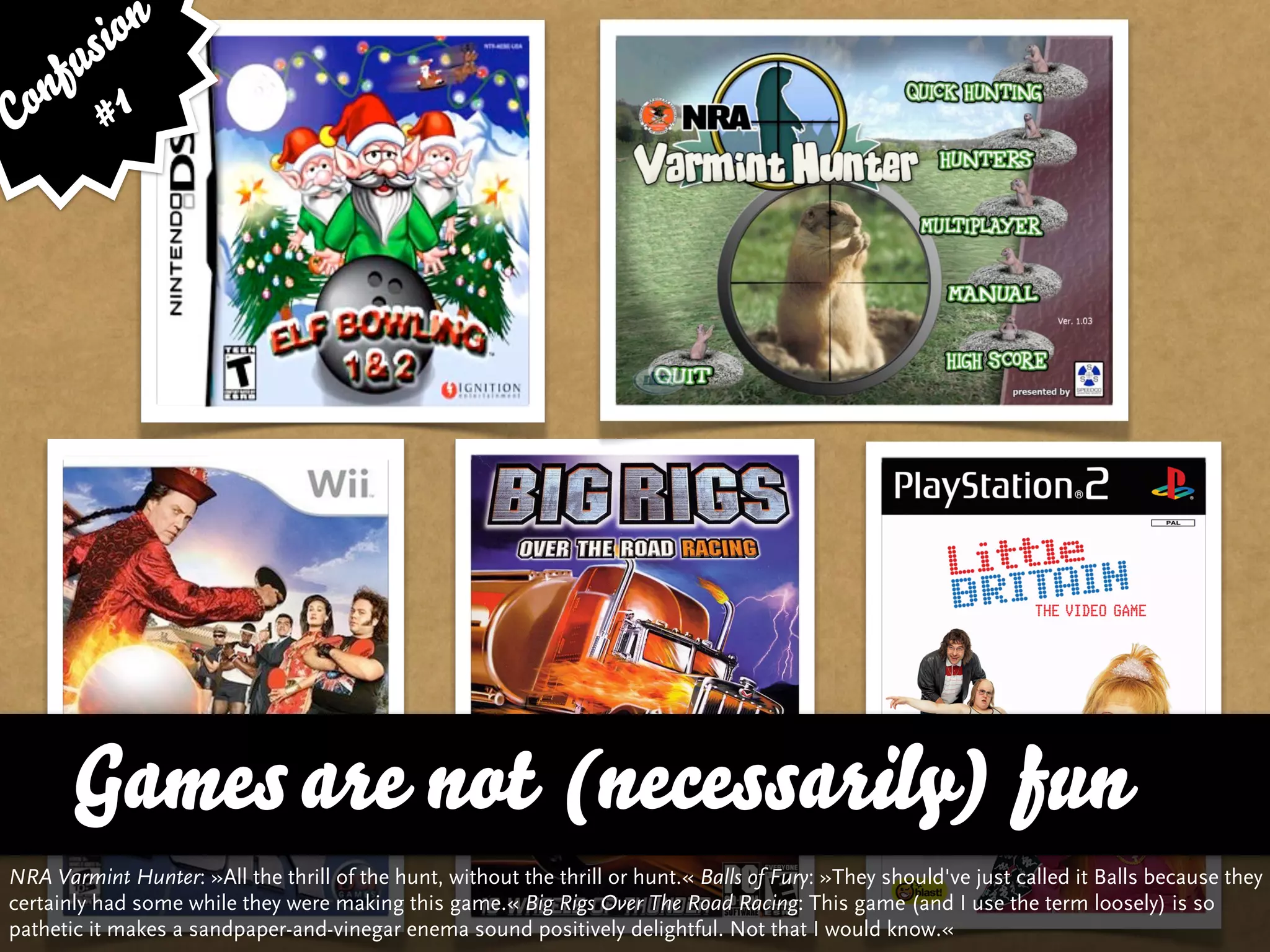 sion
   fu
Con # 1




       Games are not (necessarily) fun
NRA Varmint Hunter: »All the thrill of the hunt, without the thrill or hunt.« Balls of Fury: »They should've just called it Balls because they
certainly had some while they were making this game.« Big Rigs Over The Road Racing: This game (and I use the term loosely) is so
pathetic it makes a sandpaper-and-vinegar enema sound positively delightful. Not that I would know.«
 