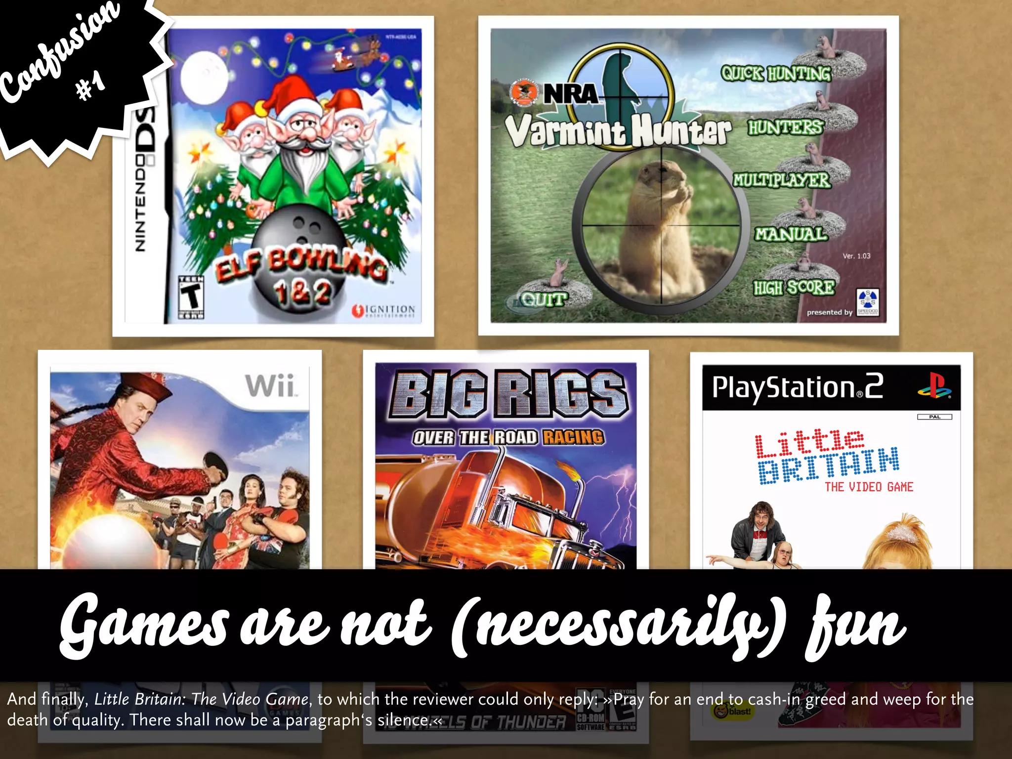 sion
   fu
Con # 1




      Games are not (necessarily) fun
And finally, Little Britain: The Video Game, to which the reviewer could only reply: »Pray for an end to cash-in greed and weep for the
death of quality. There shall now be a paragraph‘s silence.«
 