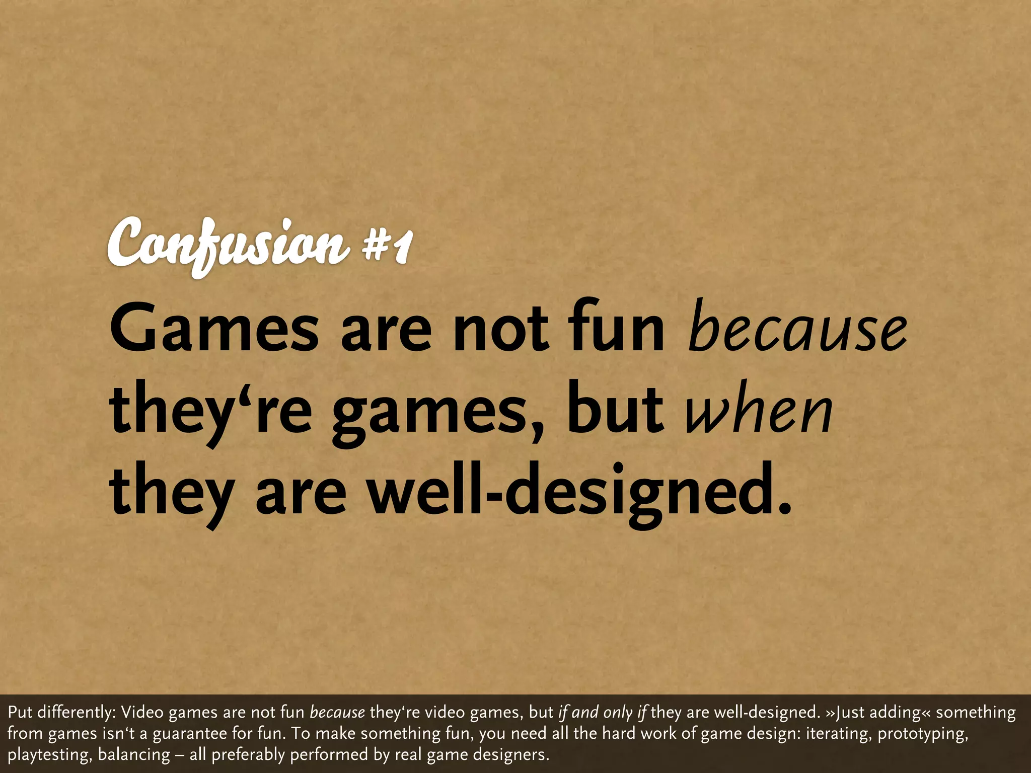 Confusion #1
             Games are not fun because
             they‘re games, but when
             they are well-designed.

Put differently: Video games are not fun because they‘re video games, but if and only if they are well-designed. »Just adding« something
from games isn‘t a guarantee for fun. To make something fun, you need all the hard work of game design: iterating, prototyping,
playtesting, balancing – all preferably performed by real game designers.
 