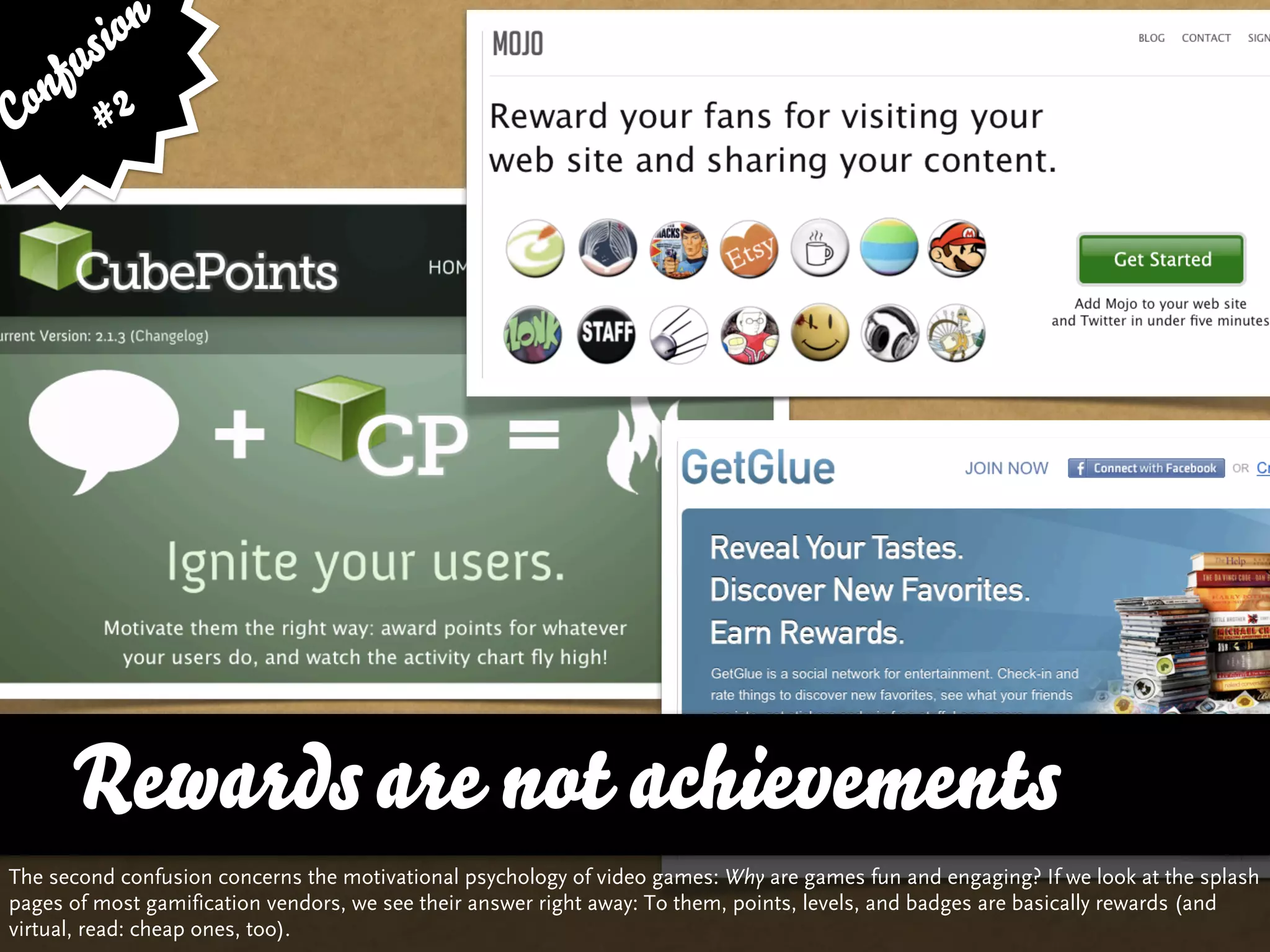 sion
   fu
Con # 2




      Rewards are not achievements
The second confusion concerns the motivational psychology of video games: Why are games fun and engaging? If we look at the splash
pages of most gamification vendors, we see their answer right away: To them, points, levels, and badges are basically rewards (and
virtual, read: cheap ones, too).
 
