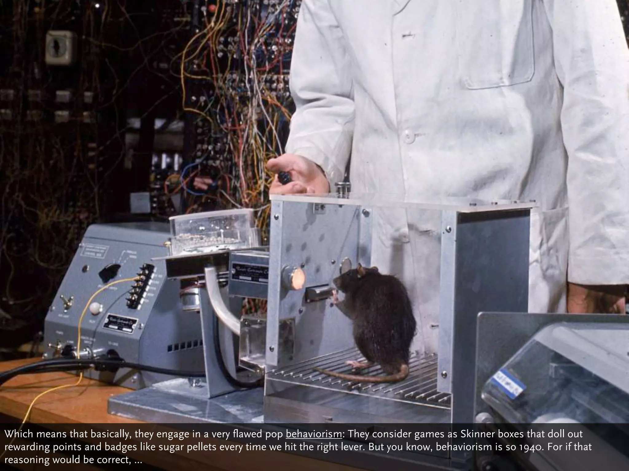 Which means that basically, they engage in a very flawed pop behaviorism: They consider games as Skinner boxes that doll out
rewarding points and badges like sugar pellets every time we hit the right lever. But you know, behaviorism is so 1940. For if that
reasoning would be correct, ...
 