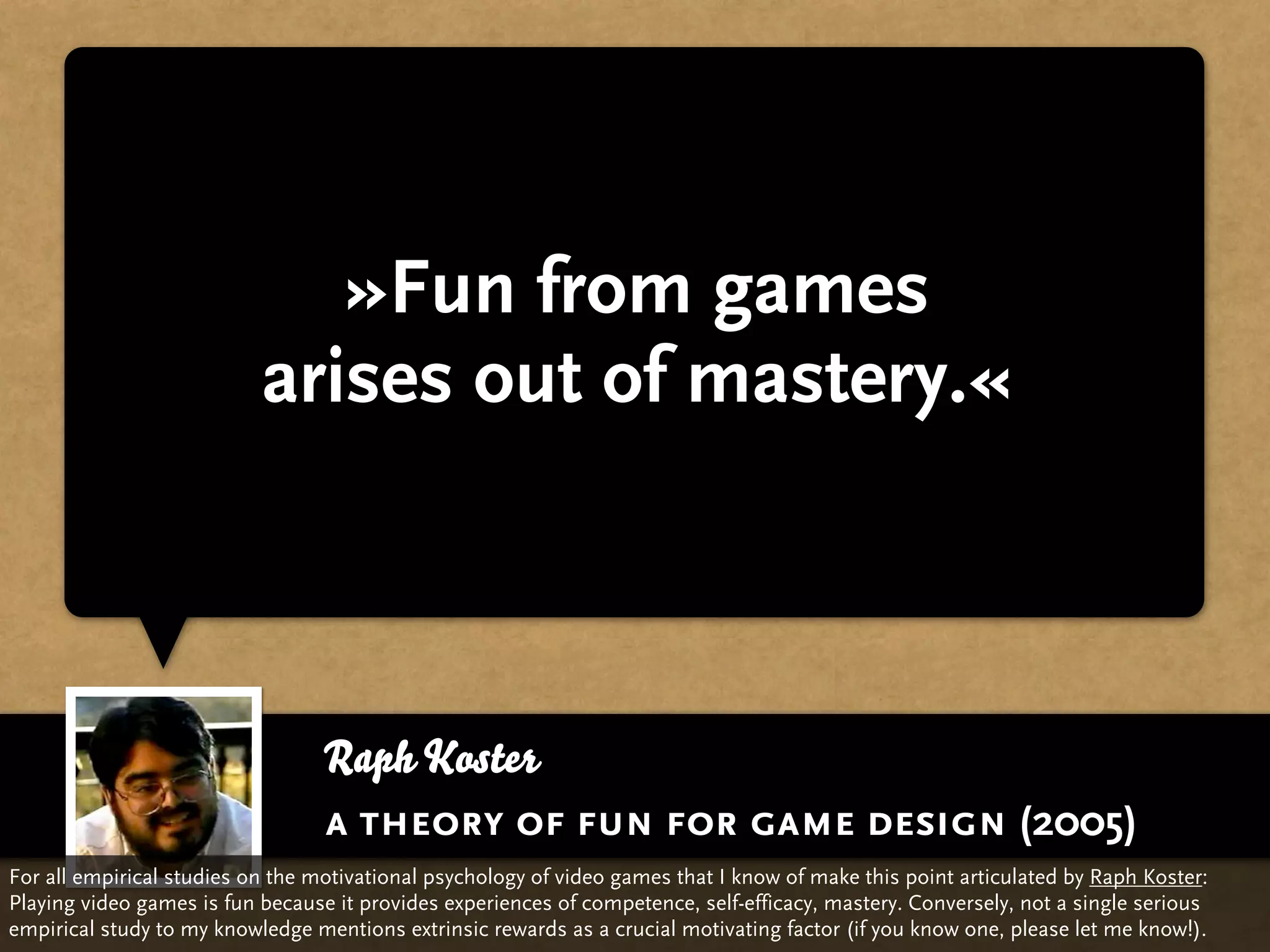 »Fun from games
                           arises out of mastery.«



                                  Raph Koster
                                  a theory of fun for game design (2005)
For all empirical studies on the motivational psychology of video games that I know of make this point articulated by Raph Koster:
Playing video games is fun because it provides experiences of competence, self-efficacy, mastery. Conversely, not a single serious
empirical study to my knowledge mentions extrinsic rewards as a crucial motivating factor (if you know one, please let me know!).
 