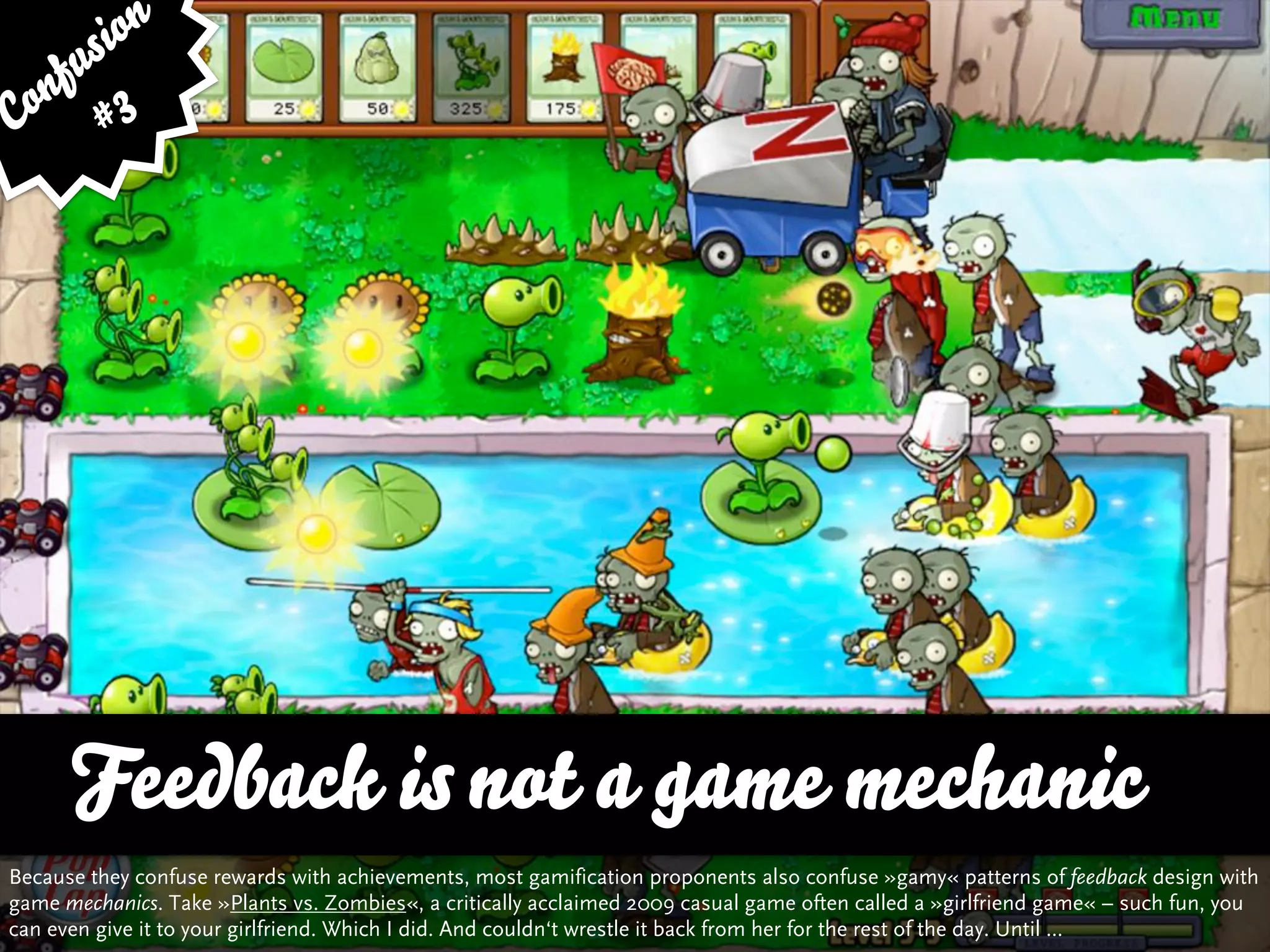 sion
   fu
Con # 3




      Feedback is not a game mechanic
Because they confuse rewards with achievements, most gamification proponents also confuse »gamy« patterns of feedback design with
game mechanics. Take »Plants vs. Zombies«, a critically acclaimed 2009 casual game often called a »girlfriend game« – such fun, you
can even give it to your girlfriend. Which I did. And couldn‘t wrestle it back from her for the rest of the day. Until ...
 