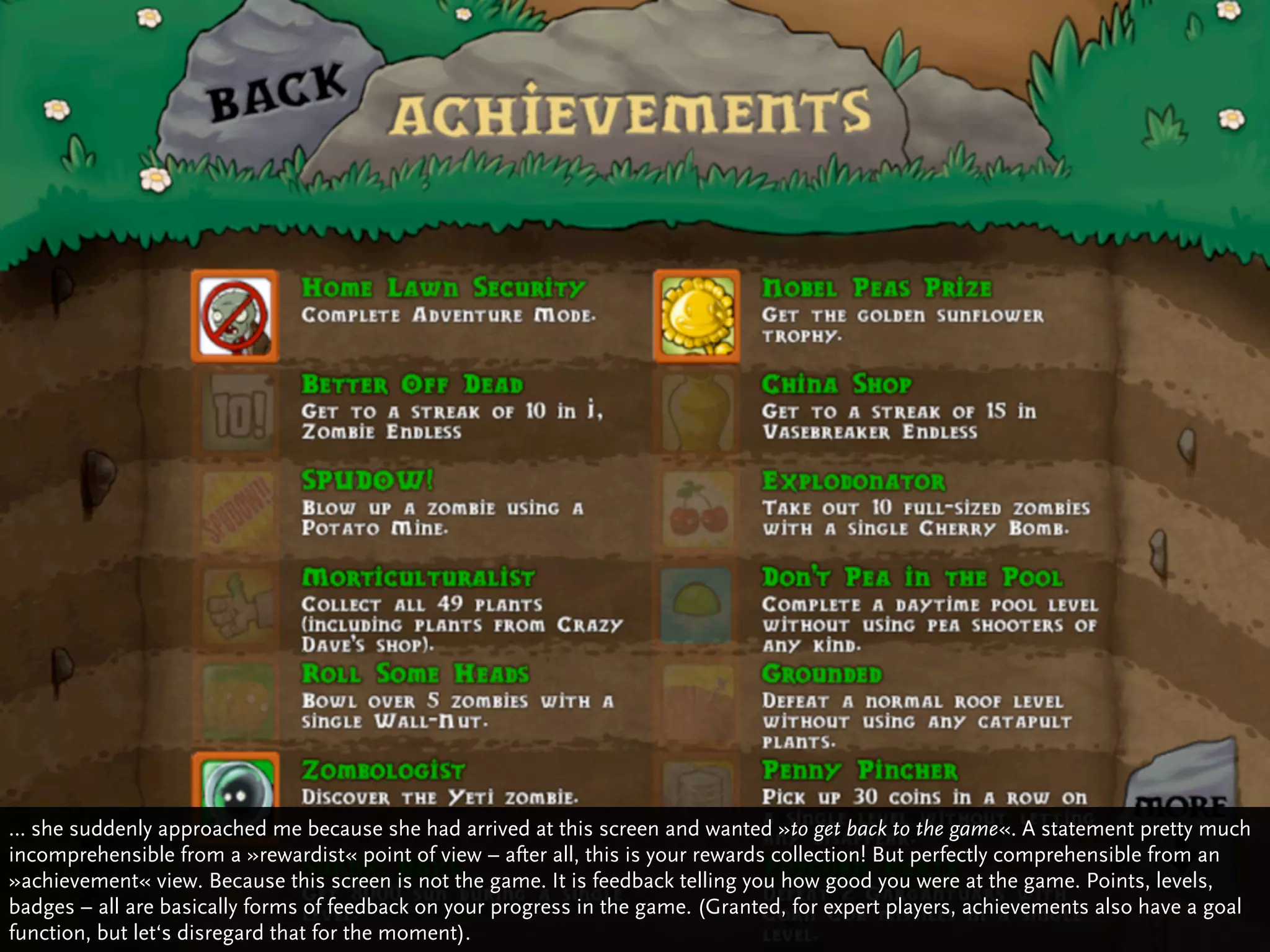 … she suddenly approached me because she had arrived at this screen and wanted »to get back to the game«. A statement pretty much
incomprehensible from a »rewardist« point of view – after all, this is your rewards collection! But perfectly comprehensible from an
»achievement« view. Because this screen is not the game. It is feedback telling you how good you were at the game. Points, levels,
badges – all are basically forms of feedback on your progress in the game. (Granted, for expert players, achievements also have a goal
function, but let‘s disregard that for the moment).
 