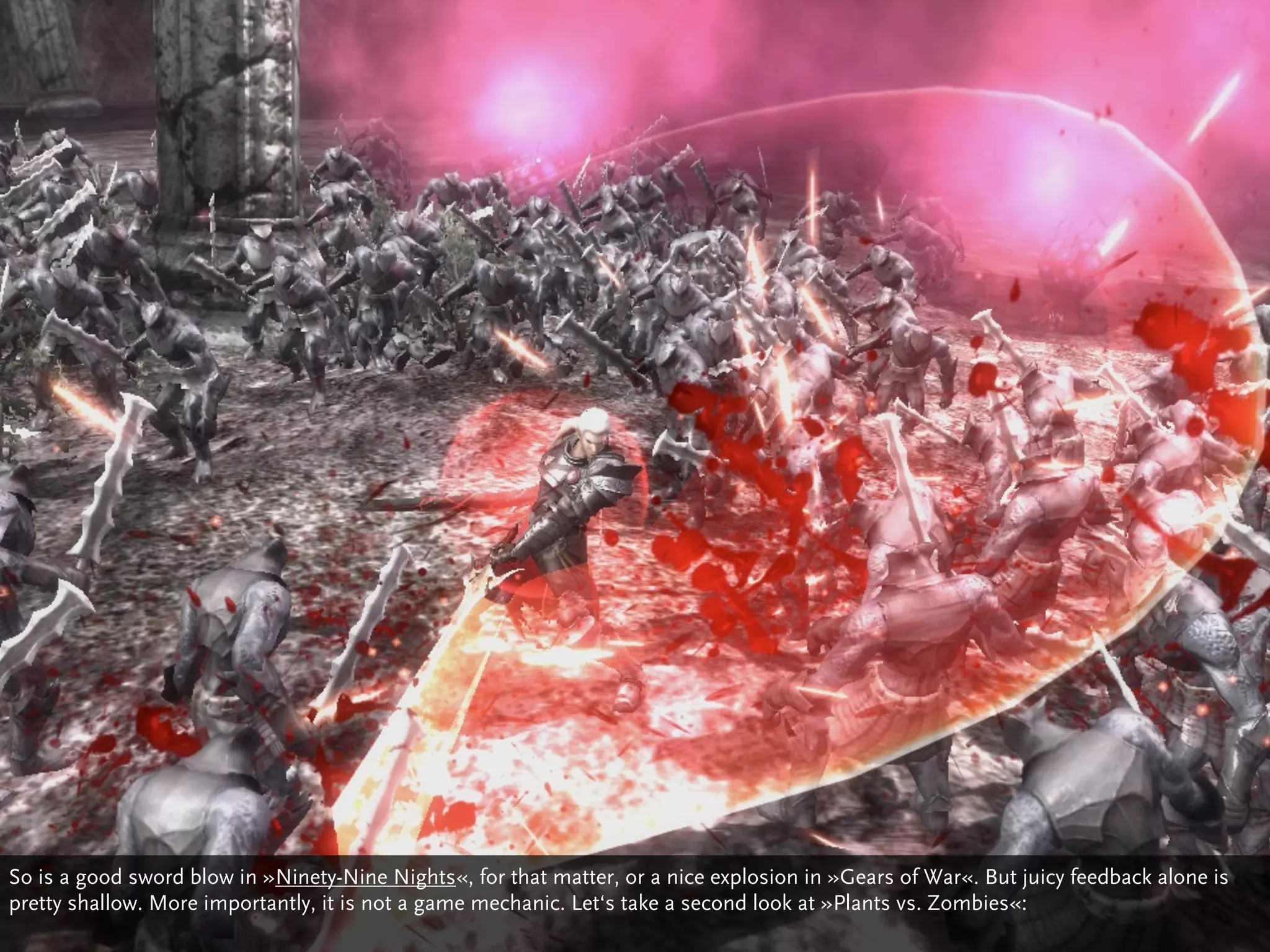 So is a good sword blow in »Ninety-Nine Nights«, for that matter, or a nice explosion in »Gears of War«. But juicy feedback alone is
pretty shallow. More importantly, it is not a game mechanic. Let‘s take a second look at »Plants vs. Zombies«:
 