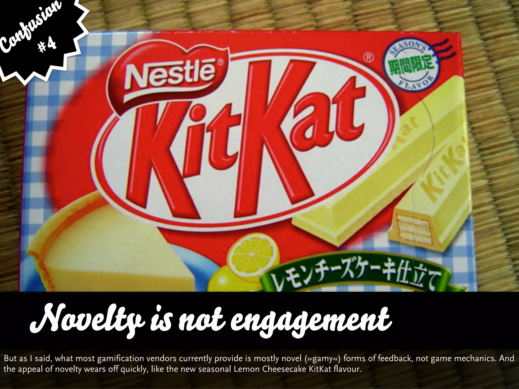 sion
   fu
Con # 4




      Novelty is not engagement
But as I said, what most gamification vendors currently provide is mostly novel (»gamy«) forms of feedback, not game mechanics. And
the appeal of novelty wears off quickly, like the new seasonal Lemon Cheesecake KitKat flavour.
 