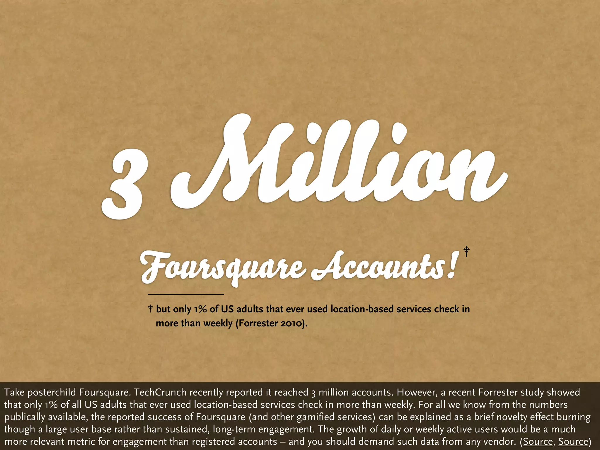 3 Million
                               Foursquare Accounts!
                                   but only 1% of US adults that ever used location-based services check in
                                   more than weekly (Forrester 2010).




Take posterchild Foursquare. TechCrunch recently reported it reached 3 million accounts. However, a recent Forrester study showed
that only 1% of all US adults that ever used location-based services check in more than weekly. For all we know from the numbers
publically available, the reported success of Foursquare (and other gamified services) can be explained as a brief novelty effect burning
though a large user base rather than sustained, long-term engagement. The growth of daily or weekly active users would be a much
more relevant metric for engagement than registered accounts – and you should demand such data from any vendor. (Source, Source)
 