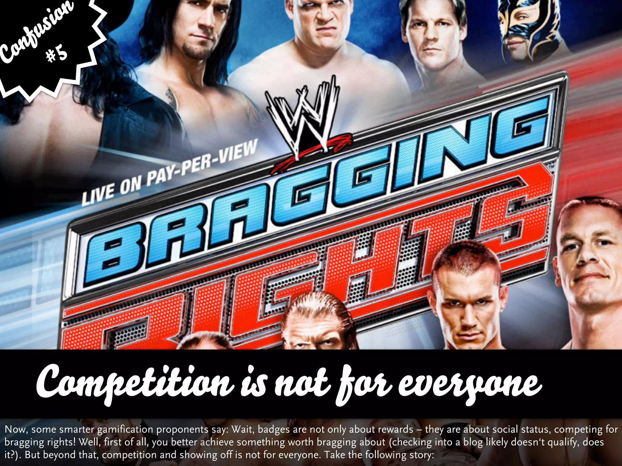 sion
   fu
Con # 5




      Competition is not for everyone
Now, some smarter gamification proponents say: Wait, badges are not only about rewards – they are about social status, competing for
bragging rights! Well, first of all, you better achieve something worth bragging about (checking into a blog likely doesn‘t qualify, does
it?). But beyond that, competition and showing off is not for everyone. Take the following story:
 