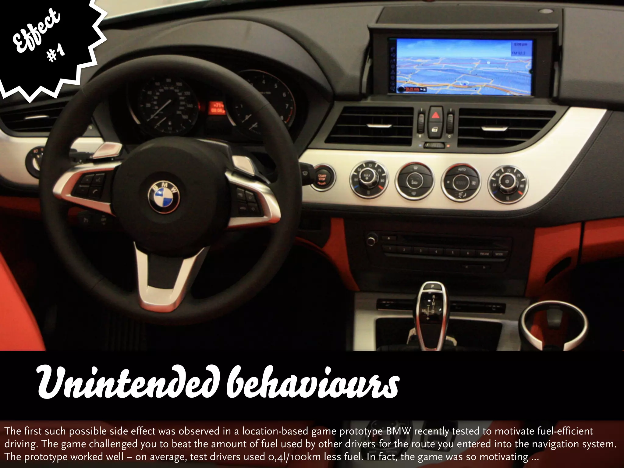 fe ct
    f 1
   E #




      Unintended behaviours
The first such possible side effect was observed in a location-based game prototype BMW recently tested to motivate fuel-efficient
driving. The game challenged you to beat the amount of fuel used by other drivers for the route you entered into the navigation system.
The prototype worked well – on average, test drivers used 0,4l/100km less fuel. In fact, the game was so motivating ...
 