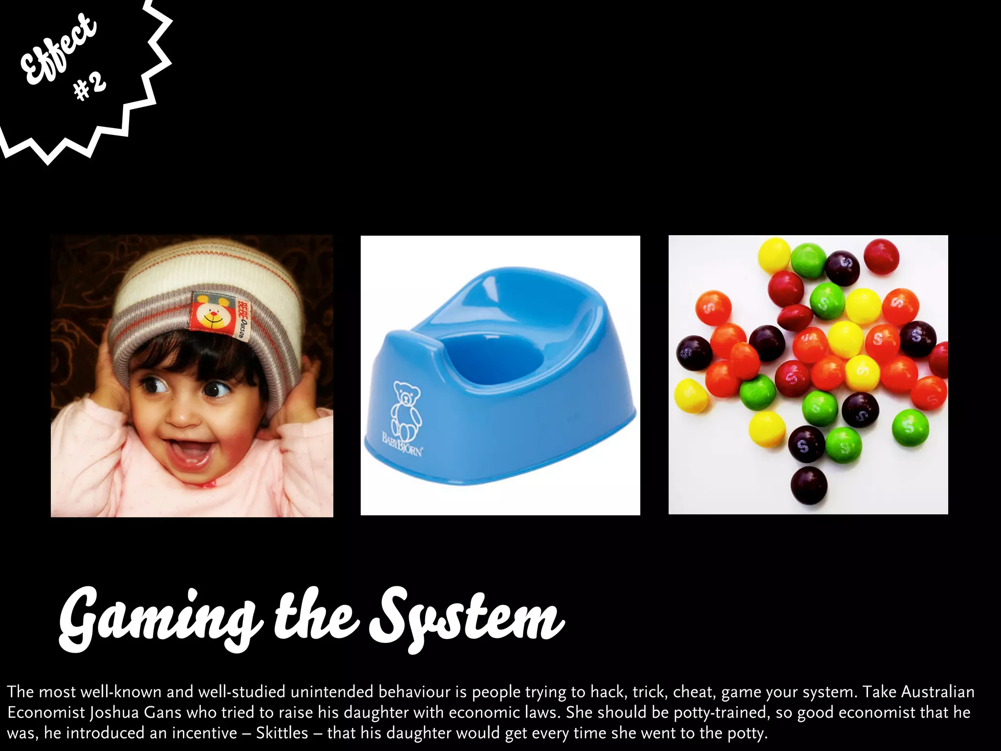 fe ct
    f
   E 2
         #




      Gaming the System
The most well-known and well-studied unintended behaviour is people trying to hack, trick, cheat, game your system. Take Australian
Economist Joshua Gans who tried to raise his daughter with economic laws. She should be potty-trained, so good economist that he
was, he introduced an incentive – Skittles – that his daughter would get every time she went to the potty.
 