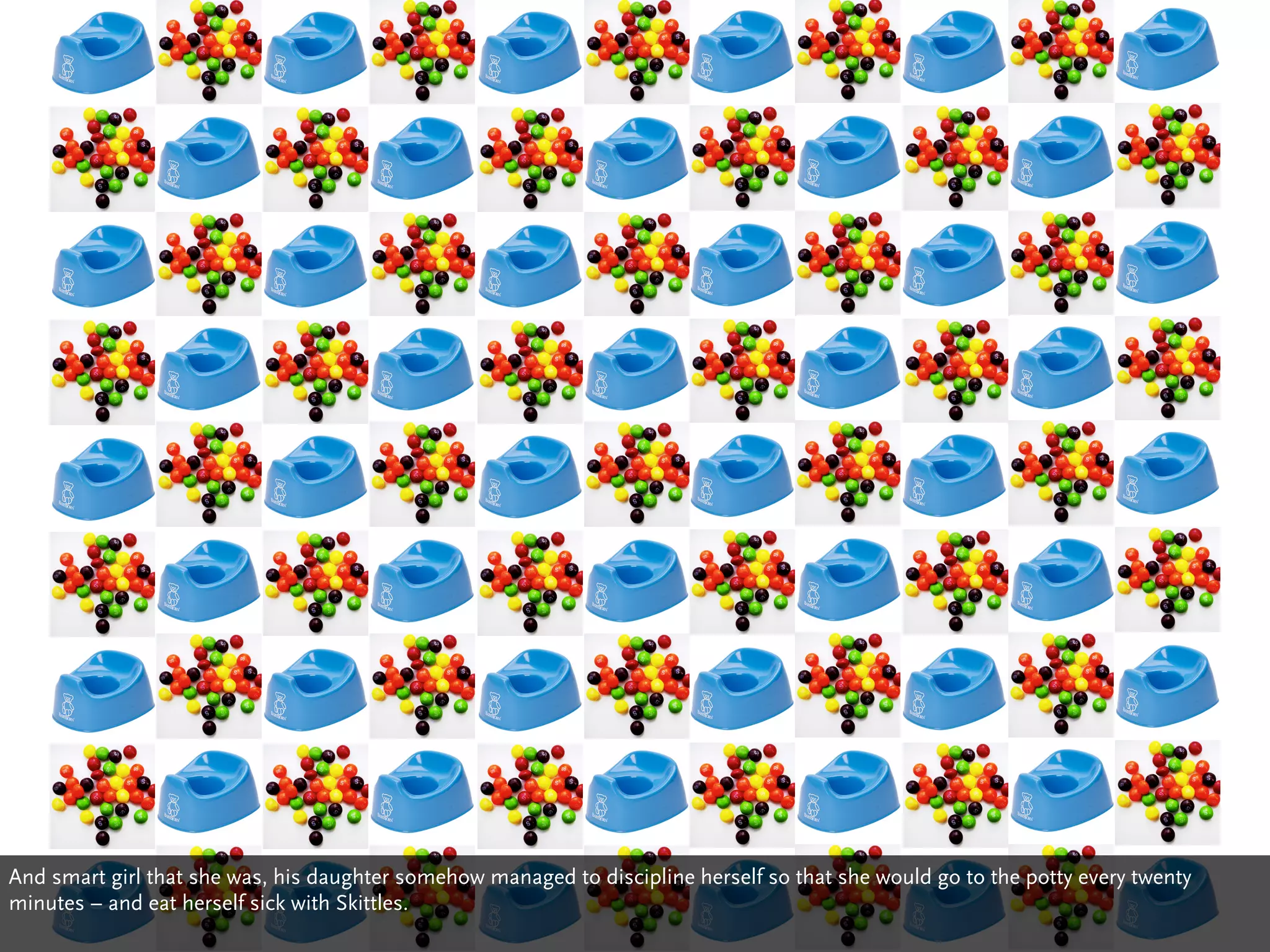 And smart girl that she was, his daughter somehow managed to discipline herself so that she would go to the potty every twenty
minutes – and eat herself sick with Skittles.
 