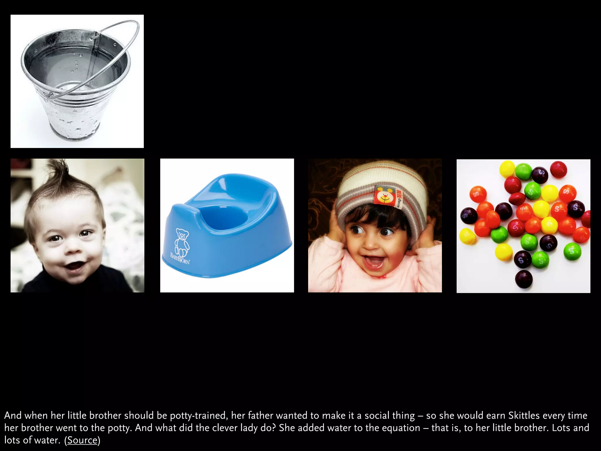 And when her little brother should be potty-trained, her father wanted to make it a social thing – so she would earn Skittles every time
her brother went to the potty. And what did the clever lady do? She added water to the equation – that is, to her little brother. Lots and
lots of water. (Source)
 