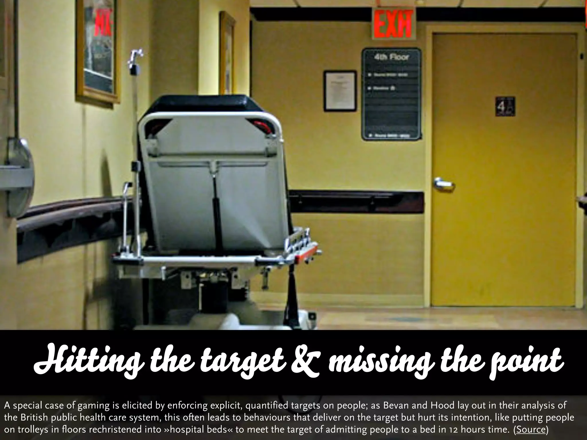 Hitting the target & missing the point
A special case of gaming is elicited by enforcing explicit, quantified targets on people; as Bevan and Hood lay out in their analysis of
the British public health care system, this often leads to behaviours that deliver on the target but hurt its intention, like putting people
on trolleys in floors rechristened into »hospital beds« to meet the target of admitting people to a bed in 12 hours time. (Source)
 