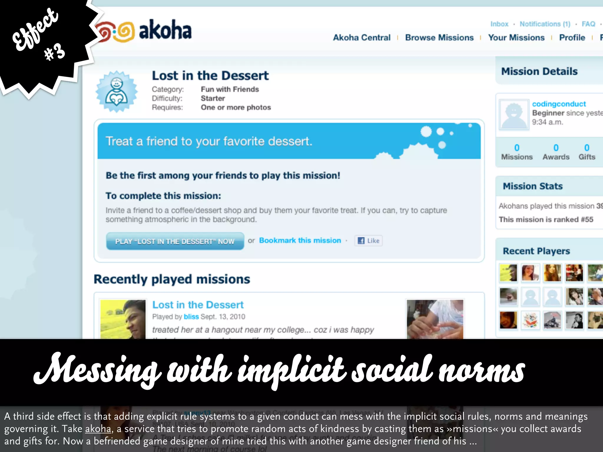 fe ct
    f
   E 3
         #




      Messing with implicit social norms
A third side effect is that adding explicit rule systems to a given conduct can mess with the implicit social rules, norms and meanings
governing it. Take akoha, a service that tries to promote random acts of kindness by casting them as »missions« you collect awards
and gifts for. Now a befriended game designer of mine tried this with another game designer friend of his ...
 