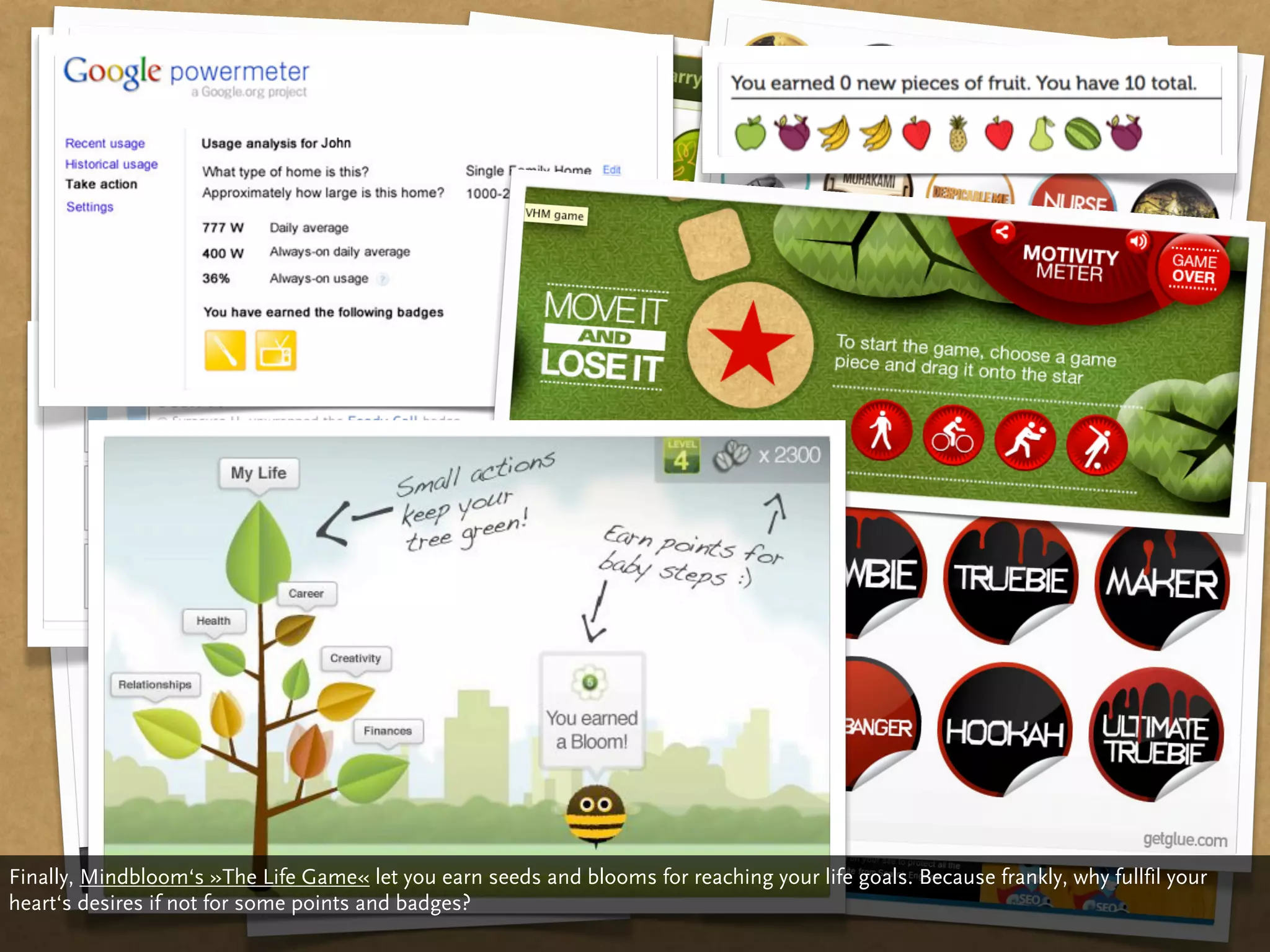 Finally, Mindbloom‘s »The Life Game« let you earn seeds and blooms for reaching your life goals. Because frankly, why fullfil your
heart‘s desires if not for some points and badges?
 