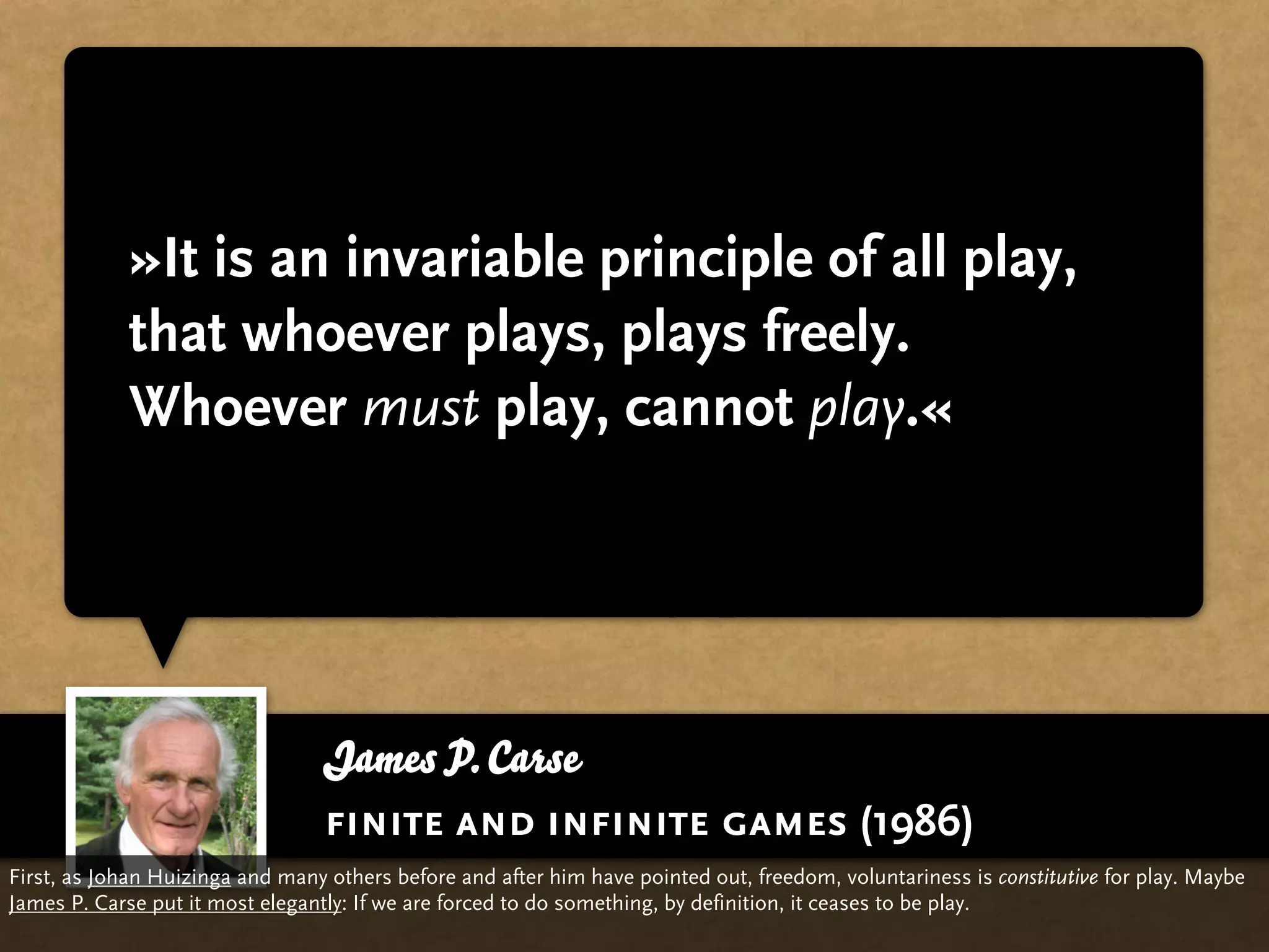 »It is an invariable principle of all play,
             that whoever plays, plays freely.
             Whoever must play, cannot play.«




                                 James P. Carse
                                 finite and infinite games (1986)
First, as Johan Huizinga and many others before and after him have pointed out, freedom, voluntariness is constitutive for play. Maybe
James P. Carse put it most elegantly: If we are forced to do something, by definition, it ceases to be play.
 