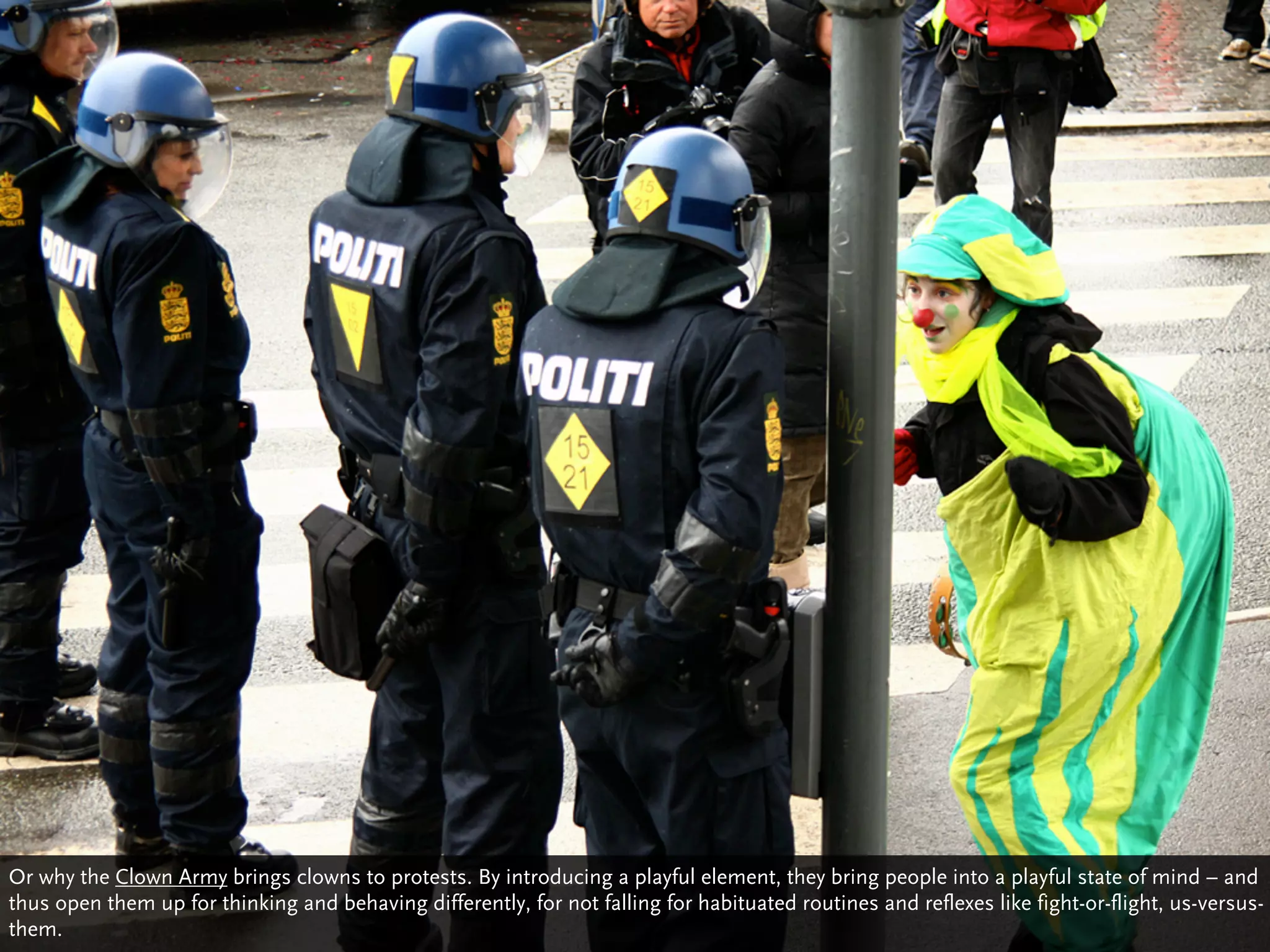 Or why the Clown Army brings clowns to protests. By introducing a playful element, they bring people into a playful state of mind – and
thus open them up for thinking and behaving differently, for not falling for habituated routines and reflexes like fight-or-flight, us-versus-
them.
 