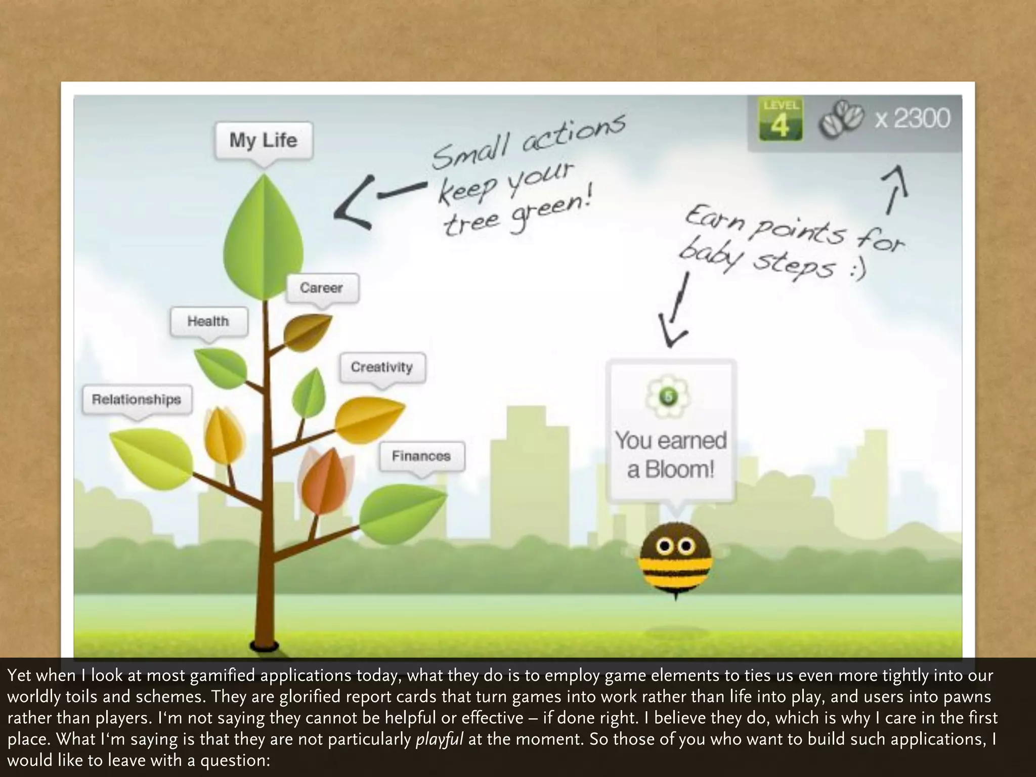 Yet when I look at most gamified applications today, what they do is to employ game elements to ties us even more tightly into our
worldly toils and schemes. They are glorified report cards that turn games into work rather than life into play, and users into pawns
rather than players. I‘m not saying they cannot be helpful or effective – if done right. I believe they do, which is why I care in the first
place. What I‘m saying is that they are not particularly playful at the moment. So those of you who want to build such applications, I
would like to leave with a question:
 