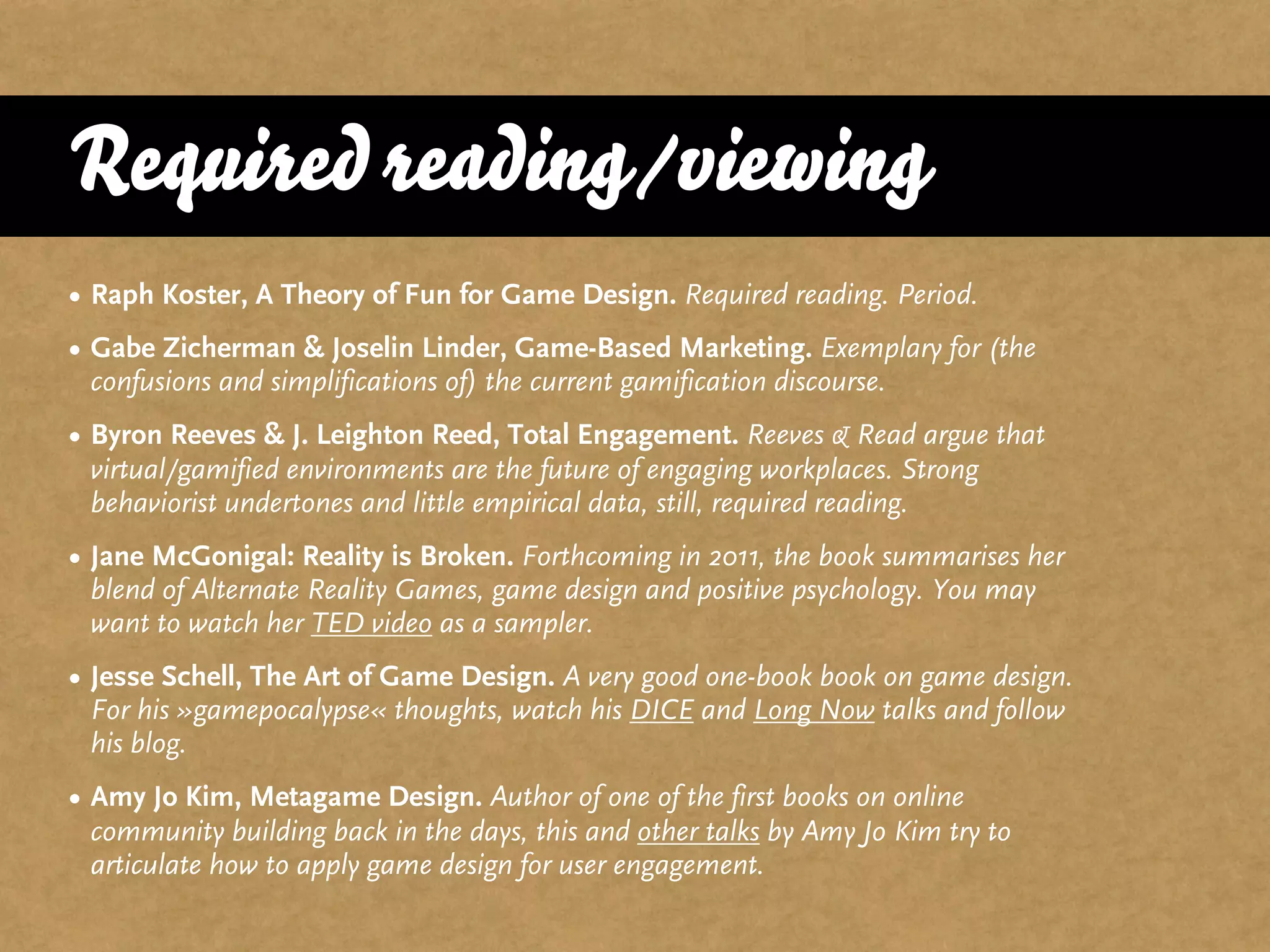 Required reading/viewing
• Raph Koster, A Theory of Fun for Game Design. Required reading. Period.
• Gabe Zicherman & Joselin Linder, Game-Based Marketing. Exemplary for (the
  confusions and simplifications of) the current gamification discourse.
• Byron Reeves & J. Leighton Reed, Total Engagement. Reeves & Read argue that
  virtual/gamified environments are the future of engaging workplaces. Strong
  behaviorist undertones and little empirical data, still, required reading.
• Jane McGonigal: Reality is Broken. Forthcoming in 2011, the book summarises her
  blend of Alternate Reality Games, game design and positive psychology. You may
  want to watch her TED video as a sampler.
• Jesse Schell, The Art of Game Design. A very good one-book book on game design.
  For his »gamepocalypse« thoughts, watch his DICE and Long Now talks and follow
  his blog.
• Amy Jo Kim, Metagame Design. Author of one of the first books on online
  community building back in the days, this and other talks by Amy Jo Kim try to
  articulate how to apply game design for user engagement.
 