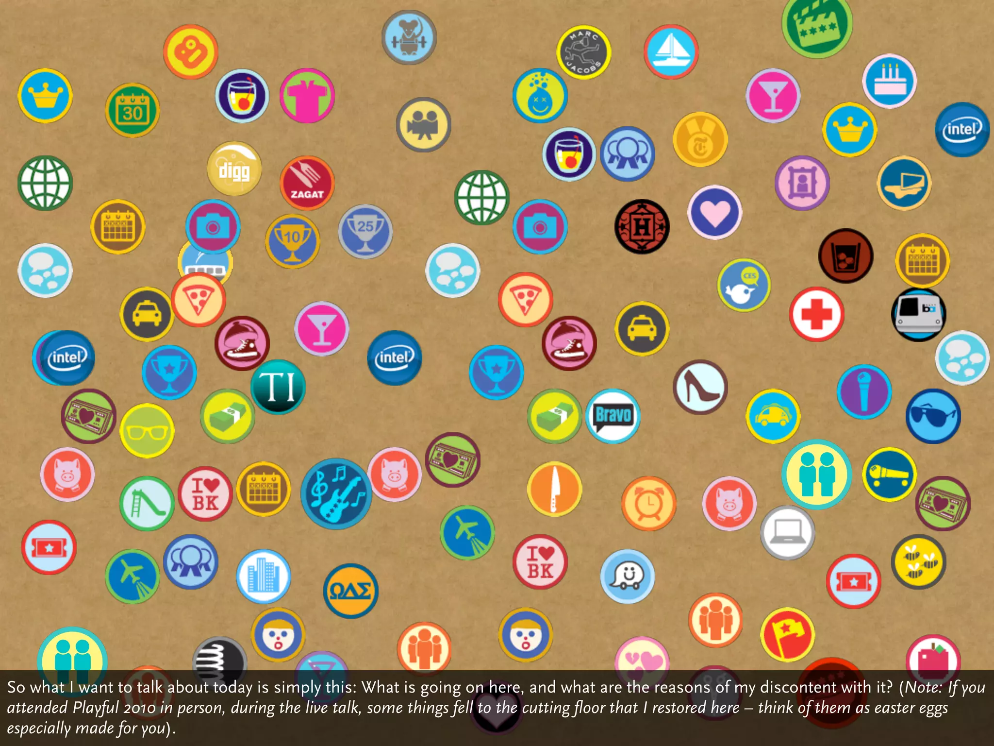 So what I want to talk about today is simply this: What is going on here, and what are the reasons of my discontent with it? (Note: If you
attended Playful 2010 in person, during the live talk, some things fell to the cutting floor that I restored here – think of them as easter eggs
especially made for you).
 