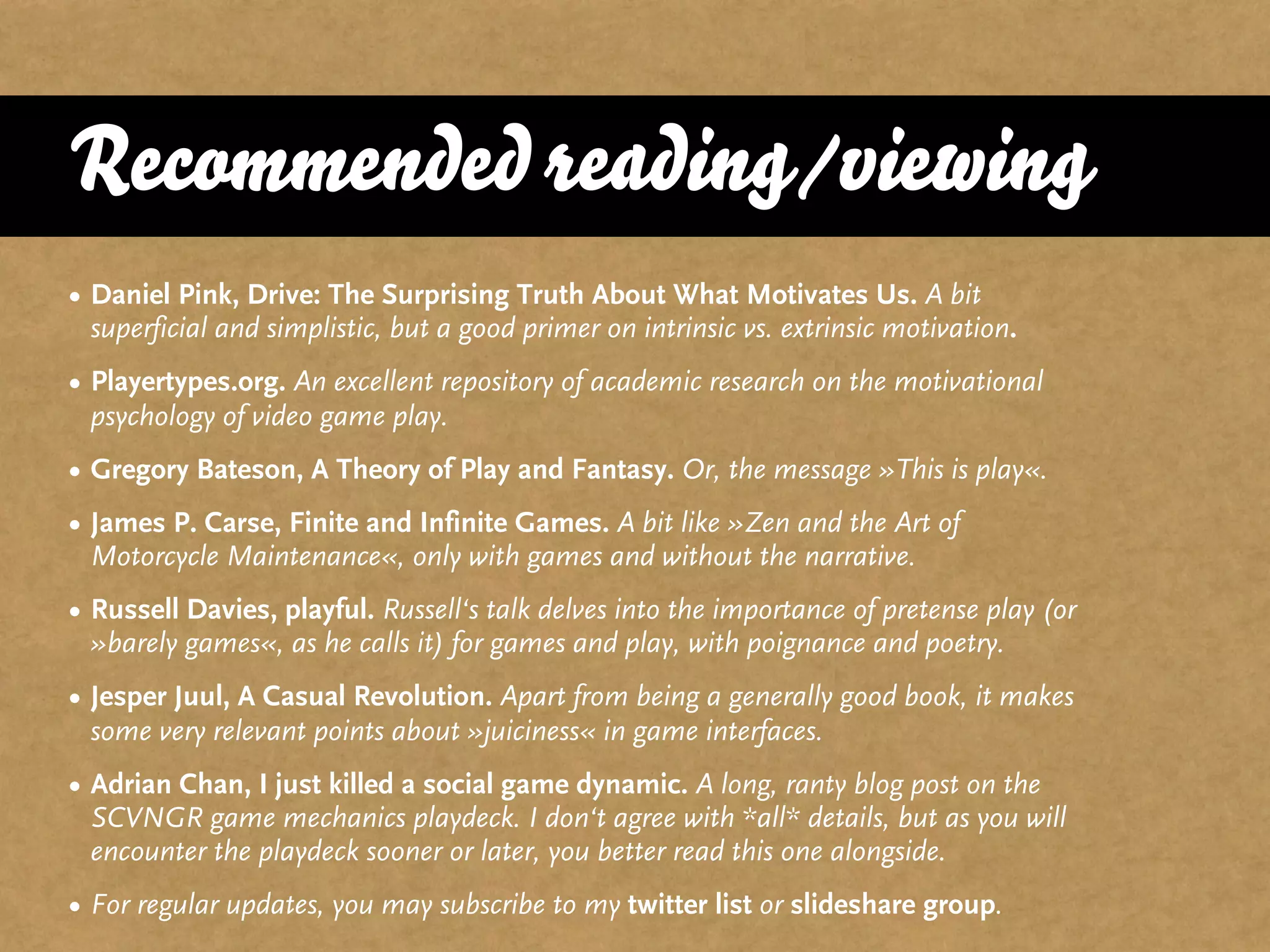 Recommended reading/viewing
• Daniel Pink, Drive: The Surprising Truth About What Motivates Us. A bit
  superficial and simplistic, but a good primer on intrinsic vs. extrinsic motivation.
• Playertypes.org. An excellent repository of academic research on the motivational
  psychology of video game play.
• Gregory Bateson, A Theory of Play and Fantasy. Or, the message »This is play«.
• James P. Carse, Finite and Infinite Games. A bit like »Zen and the Art of
  Motorcycle Maintenance«, only with games and without the narrative.
• Russell Davies, playful. Russell‘s talk delves into the importance of pretense play (or
  »barely games«, as he calls it) for games and play, with poignance and poetry.
• Jesper Juul, A Casual Revolution. Apart from being a generally good book, it makes
  some very relevant points about »juiciness« in game interfaces.
• Adrian Chan, I just killed a social game dynamic. A long, ranty blog post on the
  SCVNGR game mechanics playdeck. I don‘t agree with *all* details, but as you will
  encounter the playdeck sooner or later, you better read this one alongside.
• For regular updates, you may subscribe to my twitter list or slideshare group.
 