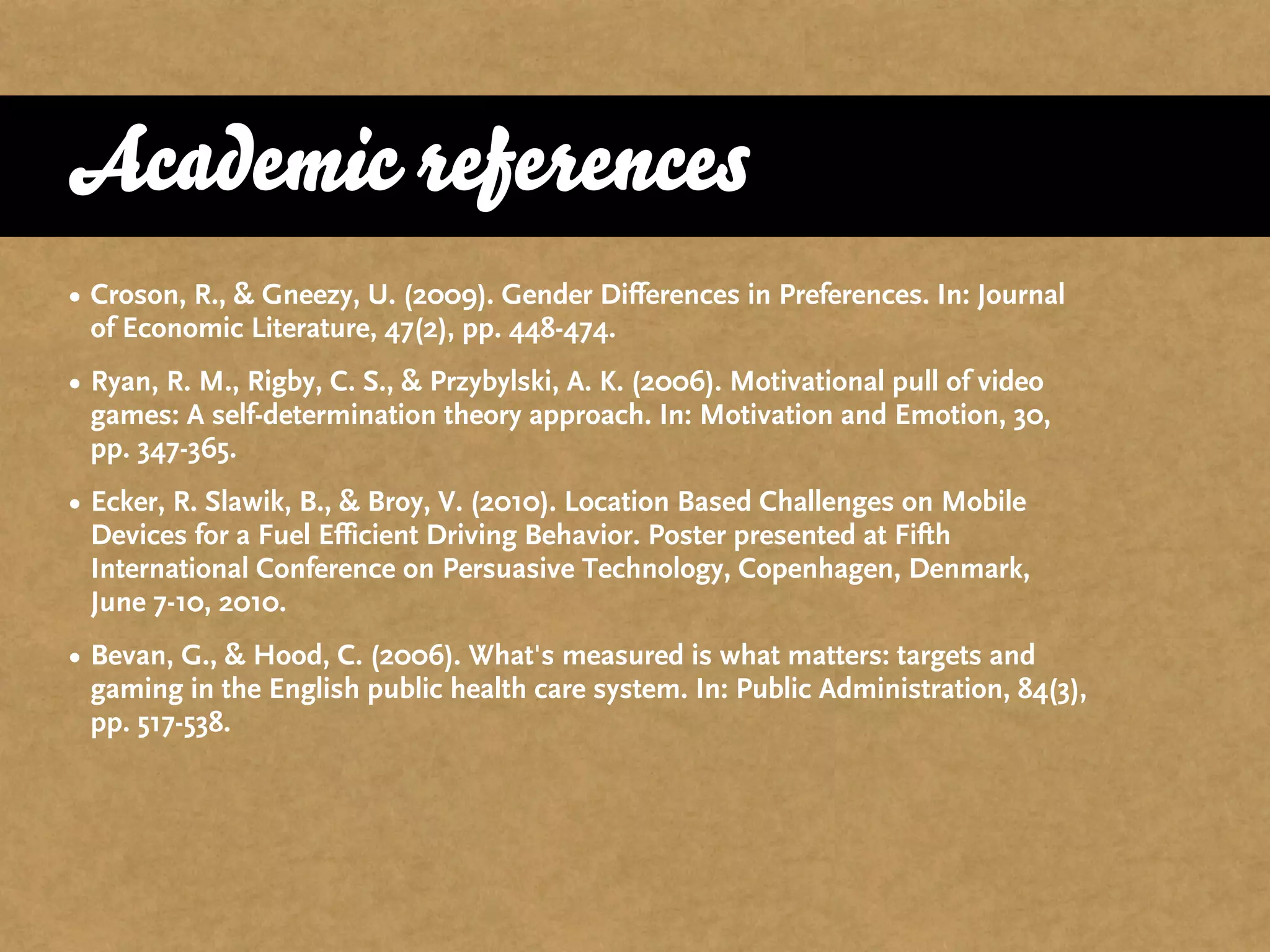 Academic references
• Croson, R., & Gneezy, U. (2009). Gender Differences in Preferences. In: Journal
  of Economic Literature, 47(2), pp. 448-474.
• Ryan, R. M., Rigby, C. S., & Przybylski, A. K. (2006). Motivational pull of video
  games: A self-determination theory approach. In: Motivation and Emotion, 30,
  pp. 347-365.
• Ecker, R. Slawik, B., & Broy, V. (2010). Location Based Challenges on Mobile
  Devices for a Fuel Efficient Driving Behavior. Poster presented at Fifth
  International Conference on Persuasive Technology, Copenhagen, Denmark,
  June 7-10, 2010.
• Bevan, G., & Hood, C. (2006). What's measured is what matters: targets and
  gaming in the English public health care system. In: Public Administration, 84(3),
  pp. 517-538.
 