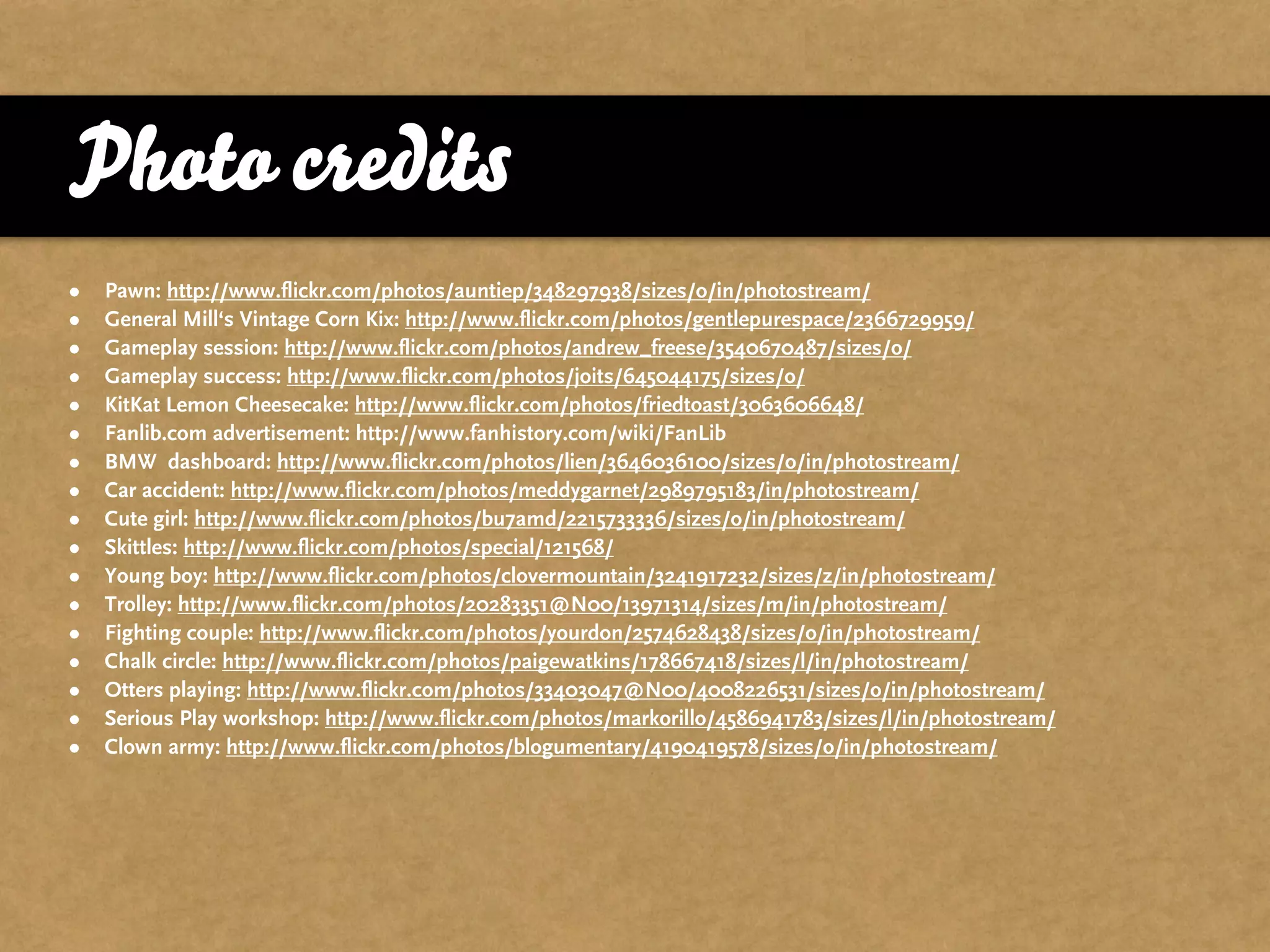 Photo credits
•   Pawn: http://www.flickr.com/photos/auntiep/348297938/sizes/o/in/photostream/
•   General Mill‘s Vintage Corn Kix: http://www.flickr.com/photos/gentlepurespace/2366729959/
•   Gameplay session: http://www.flickr.com/photos/andrew_freese/3540670487/sizes/o/
•   Gameplay success: http://www.flickr.com/photos/joits/645044175/sizes/o/
•   KitKat Lemon Cheesecake: http://www.flickr.com/photos/friedtoast/3063606648/
•   Fanlib.com advertisement: http://www.fanhistory.com/wiki/FanLib
•   BMW dashboard: http://www.flickr.com/photos/lien/3646036100/sizes/o/in/photostream/
•   Car accident: http://www.flickr.com/photos/meddygarnet/2989795183/in/photostream/
•   Cute girl: http://www.flickr.com/photos/bu7amd/2215733336/sizes/o/in/photostream/
•   Skittles: http://www.flickr.com/photos/special/121568/
•   Young boy: http://www.flickr.com/photos/clovermountain/3241917232/sizes/z/in/photostream/
•   Trolley: http://www.flickr.com/photos/20283351@N00/13971314/sizes/m/in/photostream/
•   Fighting couple: http://www.flickr.com/photos/yourdon/2574628438/sizes/o/in/photostream/
•   Chalk circle: http://www.flickr.com/photos/paigewatkins/178667418/sizes/l/in/photostream/
•   Otters playing: http://www.flickr.com/photos/33403047@N00/4008226531/sizes/o/in/photostream/
•   Serious Play workshop: http://www.flickr.com/photos/markorillo/4586941783/sizes/l/in/photostream/
•   Clown army: http://www.flickr.com/photos/blogumentary/4190419578/sizes/o/in/photostream/
 