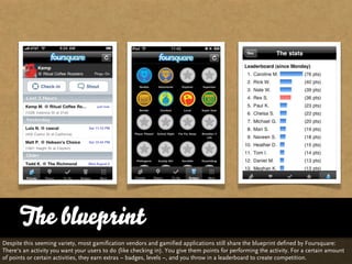 The blueprint
Despite this seeming variety, most gamification vendors and gamified applications still share the blueprint defined by Foursquare:
There‘s an activity you want your users to do (like checking in). You give them points for performing the activity. For a certain amount
of points or certain activities, they earn extras – badges, levels –, and you throw in a leaderboard to create competition.
 