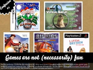 sion
   fu
Con # 1




      Games are not (necessarily) fun
The first confusion: Games are not necessarily fun. Allow me to quote a sample of reviews from some lesser-known games semi-
randomly picked from metacritic.com. Elf Bowling 1 & 2 for the Nintendo DS: »for this reason i think game developers should have at
least 3 yrs in video game exp. they should be hung like a pinyatta and beaten«.
 