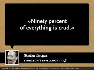 »Ninety percent
                             of everything is crud.«



                                   Theodore Sturgeon
                                   sturgeon‘s revelation (1958)

Essentially, this is just a long-winded way of saying that ninety percent of everything is crud – including video games.
 