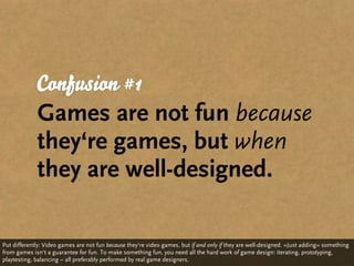 Confusion #1
             Games are not fun because
             they‘re games, but when
             they are well-designed.

Put differently: Video games are not fun because they‘re video games, but if and only if they are well-designed. »Just adding« something
from games isn‘t a guarantee for fun. To make something fun, you need all the hard work of game design: iterating, prototyping,
playtesting, balancing – all preferably performed by real game designers.
 