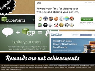 sion
   fu
Con # 2




      Rewards are not achievements
The second confusion concerns the motivational psychology of video games: Why are games fun and engaging? If we look at the splash
pages of most gamification vendors, we see their answer right away: To them, points, levels, and badges are basically rewards (and
virtual, read: cheap ones, too).
 