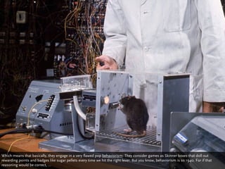 Which means that basically, they engage in a very flawed pop behaviorism: They consider games as Skinner boxes that doll out
rewarding points and badges like sugar pellets every time we hit the right lever. But you know, behaviorism is so 1940. For if that
reasoning would be correct, ...
 