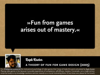 »Fun from games
                           arises out of mastery.«



                                  Raph Koster
                                  a theory of fun for game design (2005)
For all empirical studies on the motivational psychology of video games that I know of make this point articulated by Raph Koster:
Playing video games is fun because it provides experiences of competence, self-efficacy, mastery. Conversely, not a single serious
empirical study to my knowledge mentions extrinsic rewards as a crucial motivating factor (if you know one, please let me know!).
 