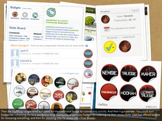 Then the HuffPost caught wind but opted for the traditional badge for community activity. And then it got weirder. You could earn
badges for »checking in« to a wordpress blog. Campusfood gave you badges for ordering via their restaurants. GetGlue offered badges
for reviewing everything, and then for checking into TV shows like »True Blood«.
 