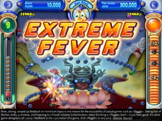 Now, strong, amped-up feedback on minimum input is one reason for the enjoyability of casual games such as »Peggle«. Seeing lots of
flashes, bolts, a rainbow, and listening to »Freude schöner Götterfunken« when finishing a »Peggle« level – it just feels good. It‘s what
game designers call »juicy« feedback or the »juiciness« of a game. And »Peggle« is very juicy. (Source, Source)
 