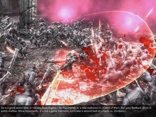 So is a good sword blow in »Ninety-Nine Nights«, for that matter, or a nice explosion in »Gears of War«. But juicy feedback alone is
pretty shallow. More importantly, it is not a game mechanic. Let‘s take a second look at »Plants vs. Zombies«:
 