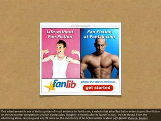 This advertisement is one of the last pieces of visual evidence for fanlib.com, a website that asked fan fiction writers to post their fiction
on the site to enter competitions and win sweepstakes. Roughly 17 months after its launch in 2007, the site closed. From the
advertising alone, can you guess why? It turns out the community of fan fiction writers is about 99% female. (Source, Source)
 