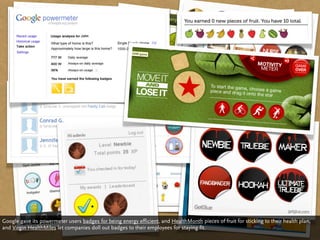 Google gave its powermeter users badges for being energy efficient, and HealthMonth pieces of fruit for sticking to their health plan,
and Virgin HealthMiles let companies doll out badges to their employees for staying fit.
 