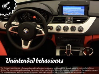 fe ct
    f 1
   E #




      Unintended behaviours
The first such possible side effect was observed in a location-based game prototype BMW recently tested to motivate fuel-efficient
driving. The game challenged you to beat the amount of fuel used by other drivers for the route you entered into the navigation system.
The prototype worked well – on average, test drivers used 0,4l/100km less fuel. In fact, the game was so motivating ...
 