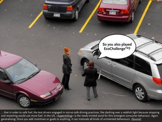 So you also played
                                                                                          EcoChallengeTM?




… that in order to safe fuel, the test drivers engaged in not-so-safe driving practices, like dashing over a reddish light because stopping
and restarting would use more fuel. In the US, »hypermiling« is the newly-minted word for this emergent consumer behaviour. Again
generalising: Once you add incentives or goals to anything, it can motivate all kinds of unintented behaviours. (Source)
 