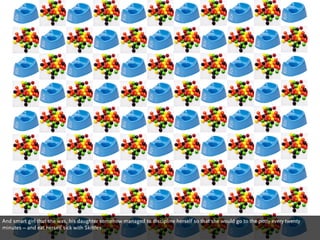 And smart girl that she was, his daughter somehow managed to discipline herself so that she would go to the potty every twenty
minutes – and eat herself sick with Skittles.
 