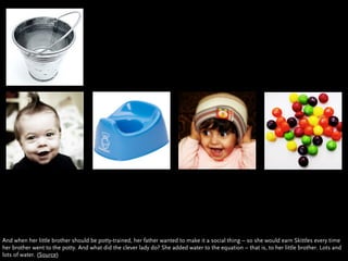 And when her little brother should be potty-trained, her father wanted to make it a social thing – so she would earn Skittles every time
her brother went to the potty. And what did the clever lady do? She added water to the equation – that is, to her little brother. Lots and
lots of water. (Source)
 
