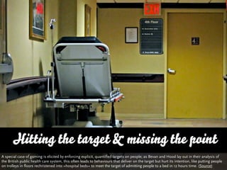 Hitting the target & missing the point
A special case of gaming is elicited by enforcing explicit, quantified targets on people; as Bevan and Hood lay out in their analysis of
the British public health care system, this often leads to behaviours that deliver on the target but hurt its intention, like putting people
on trolleys in floors rechristened into »hospital beds« to meet the target of admitting people to a bed in 12 hours time. (Source)
 