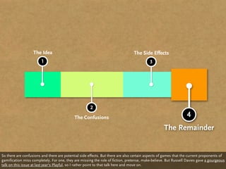 The Idea                                                     The Side Effects
                        1                                                                 3




                                                      2
                                            The Confusions                                                       4
                                                                                                   The Remainder


So there are confusions and there are potential side effects. But there are also certain aspects of games that the current proponents of
gamification miss completely. For one, they are missing the role of fiction, pretense, make-believe. But Russell Davies gave a gourgeous
talk on this issue at last year‘s Playful, so I rather point to that talk here and move on.
 