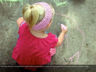 The thing they are missing which I want to focus (and end) on, is play. Or more precisely, the double freedom entailed in play.
 