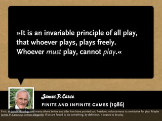 »It is an invariable principle of all play,
             that whoever plays, plays freely.
             Whoever must play, cannot play.«




                                 James P. Carse
                                 finite and infinite games (1986)
First, as Johan Huizinga and many others before and after him have pointed out, freedom, voluntariness is constitutive for play. Maybe
James P. Carse put it most elegantly: If we are forced to do something, by definition, it ceases to be play.
 